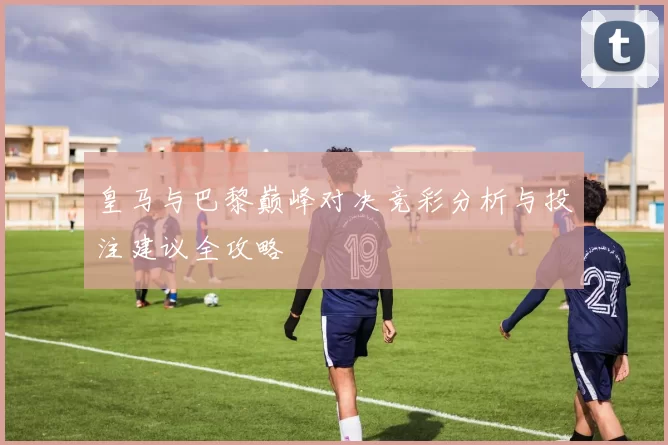 皇马与巴黎巅峰对决竞彩分析与投注建议全攻略