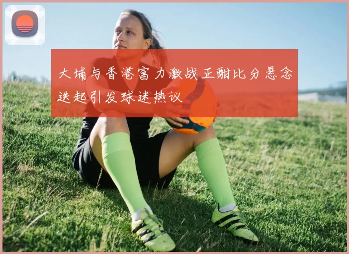 大埔与香港富力激战正酣比分悬念迭起引发球迷热议