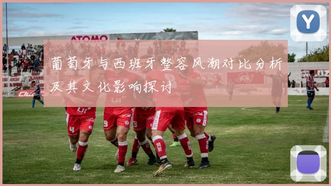 葡萄牙与西班牙整容风潮对比分析及其文化影响探讨