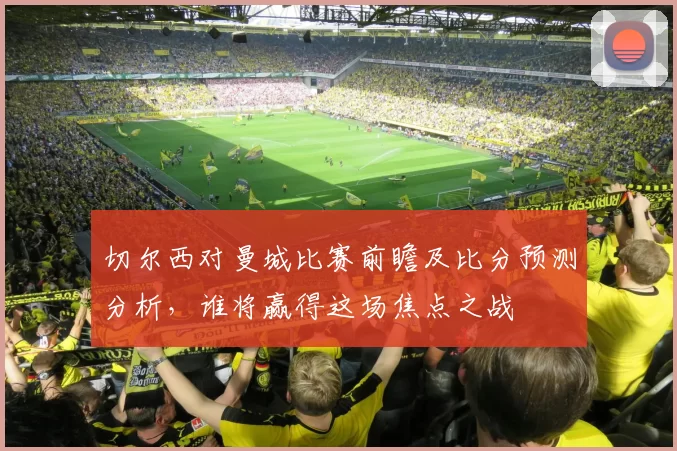 切尔西对曼城比赛前瞻及比分预测分析，谁将赢得这场焦点之战