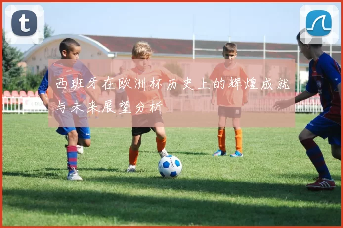 西班牙在欧洲杯历史上的辉煌成就与未来展望分析