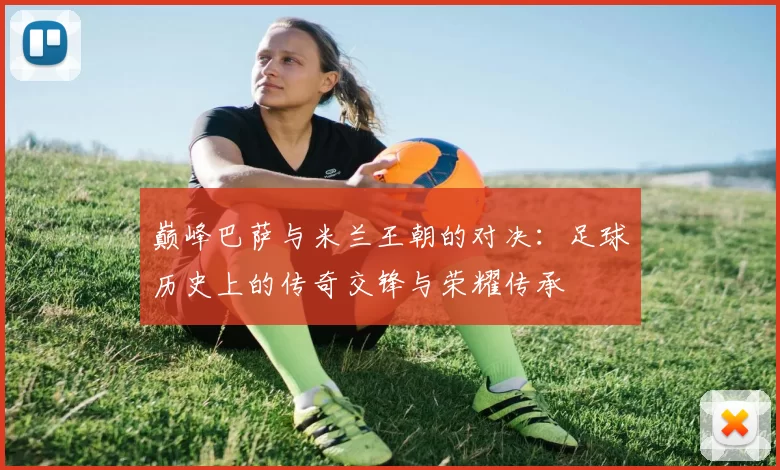 巅峰巴萨与米兰王朝的对决：足球历史上的传奇交锋与荣耀传承