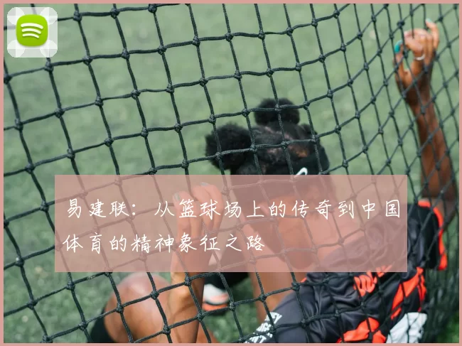 易建联：从篮球场上的传奇到中国体育的精神象征之路